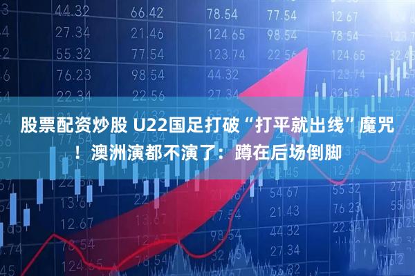 股票配资炒股 U22国足打破“打平就出线”魔咒！澳洲演都不演了：蹲在后场倒脚