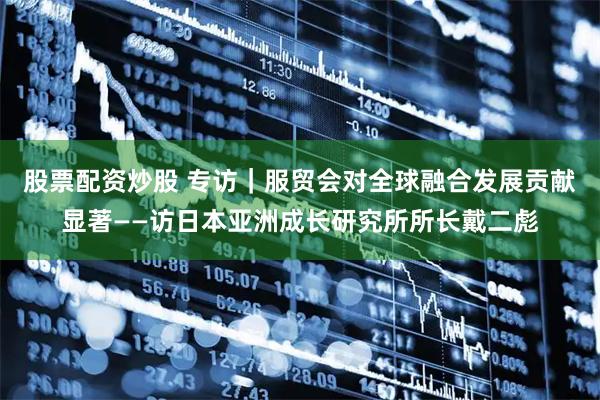 股票配资炒股 专访｜服贸会对全球融合发展贡献显著——访日本亚洲成长研究所所长戴二彪