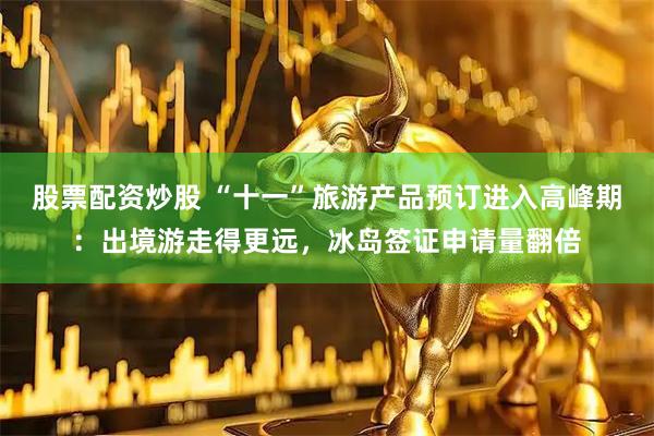 股票配资炒股 “十一”旅游产品预订进入高峰期：出境游走得更远，冰岛签证申请量翻倍
