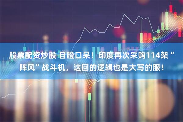 股票配资炒股 目瞪口呆！印度再次采购114架“阵风”战斗机，这回的逻辑也是大写的服！