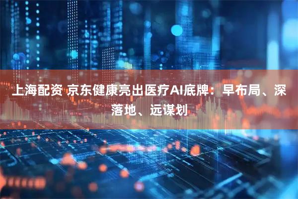 上海配资 京东健康亮出医疗AI底牌：早布局、深落地、远谋划
