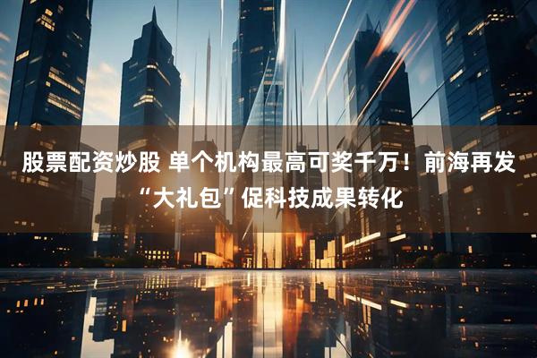 股票配资炒股 单个机构最高可奖千万！前海再发“大礼包”促科技成果转化