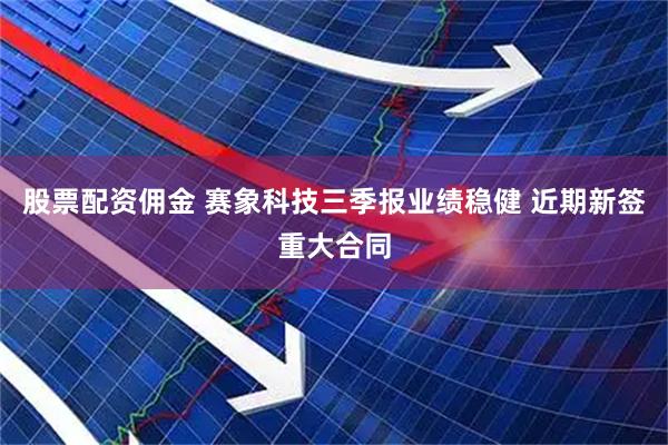 股票配资佣金 赛象科技三季报业绩稳健 近期新签重大合同