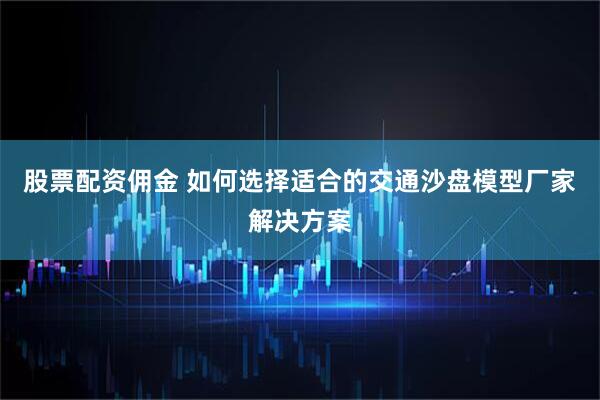 股票配资佣金 如何选择适合的交通沙盘模型厂家解决方案
