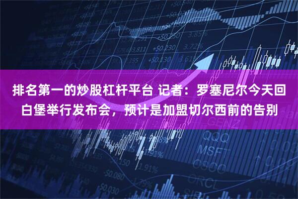 排名第一的炒股杠杆平台 记者：罗塞尼尔今天回白堡举行发布会，预计是加盟切尔西前的告别