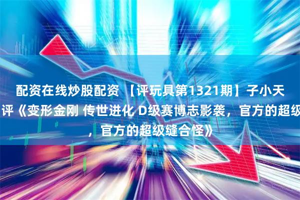 配资在线炒股配资 【评玩具第1321期】子小天：蟹子测评《变形金刚 传世进化 D级赛博志影袭，官方的超级缝合怪》