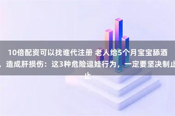 10倍配资可以找谁代注册 老人给5个月宝宝舔酒，造成肝损伤：这3种危险逗娃行为，一定要坚决制止