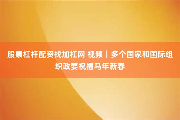 股票杠杆配资找加杠网 视频｜多个国家和国际组织政要祝福马年新春