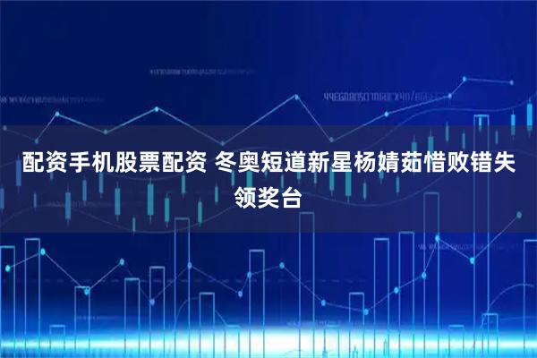 配资手机股票配资 冬奥短道新星杨婧茹惜败错失领奖台