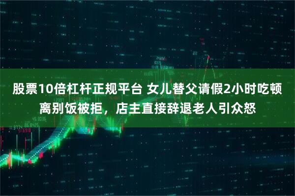 股票10倍杠杆正规平台 女儿替父请假2小时吃顿离别饭被拒，店主直接辞退老人引众怒
