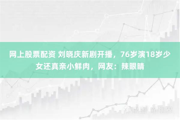 网上股票配资 刘晓庆新剧开播，76岁演18岁少女还真亲小鲜肉，网友：辣眼睛