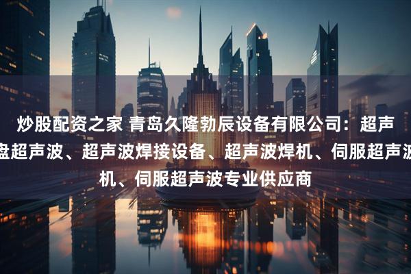 炒股配资之家 青岛久隆勃辰设备有限公司：超声波设备、转盘超声波、超声波焊接设备、超声波焊机、伺服超声波专业供应商
