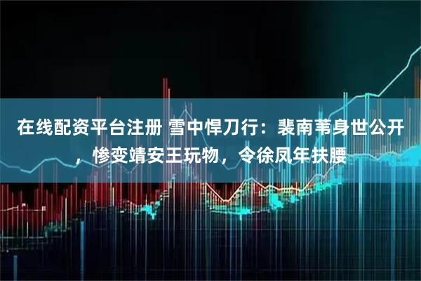 在线配资平台注册 雪中悍刀行：裴南苇身世公开，惨变靖安王玩物，令徐凤年扶腰
