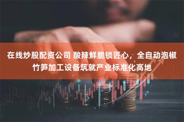 在线炒股配资公司 酸辣鲜脆锁匠心，全自动泡椒竹笋加工设备筑就产业标准化高地