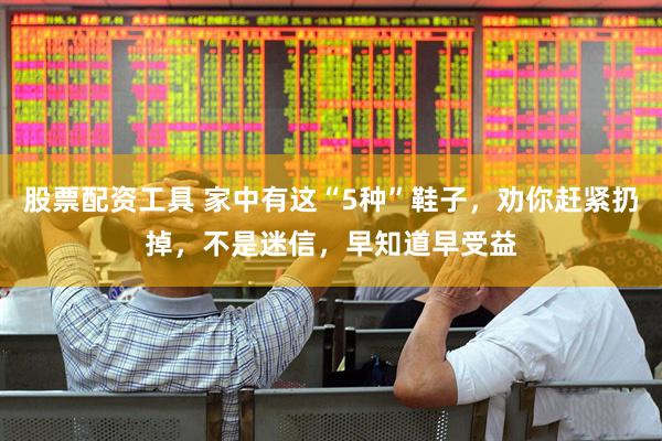 股票配资工具 家中有这“5种”鞋子，劝你赶紧扔掉，不是迷信，早知道早受益