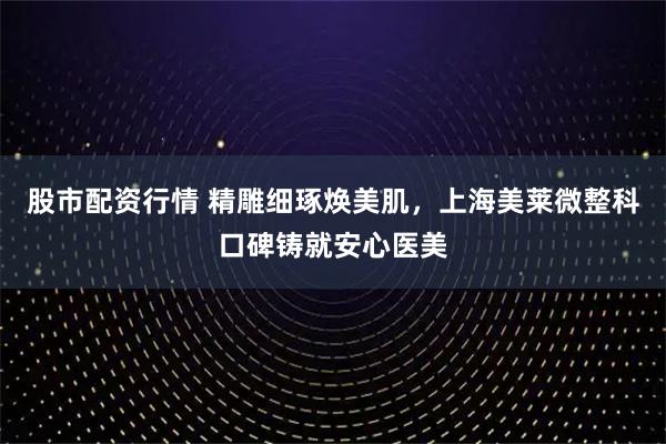 股市配资行情 精雕细琢焕美肌，上海美莱微整科口碑铸就安心医美