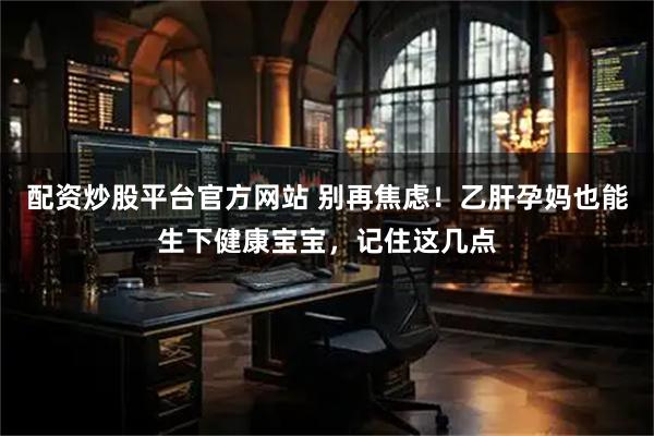 配资炒股平台官方网站 别再焦虑！乙肝孕妈也能生下健康宝宝，记住这几点