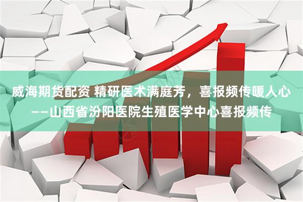 威海期货配资 精研医术满庭芳，喜报频传暖人心——山西省汾阳医院生殖医学中心喜报频传