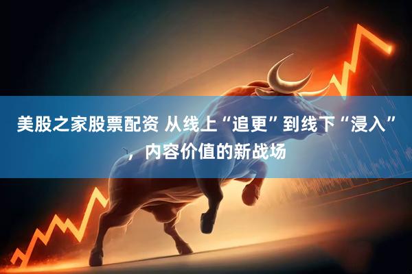 美股之家股票配资 从线上“追更”到线下“浸入”，内容价值的新战场