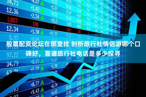 股票配资论坛在哪里找 剖析旅行社情侣游哪个口碑好，靠谱旅行社电话是多少探寻