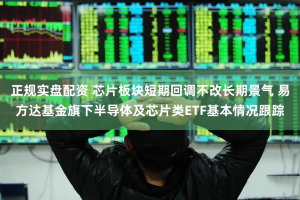 正规实盘配资 芯片板块短期回调不改长期景气 易方达基金旗下半导体及芯片类ETF基本情况跟踪