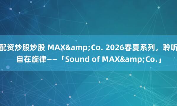 配资炒股炒股 MAX&Co. 2026春夏系列，聆听自在旋律——「Sound of MAX&Co.」