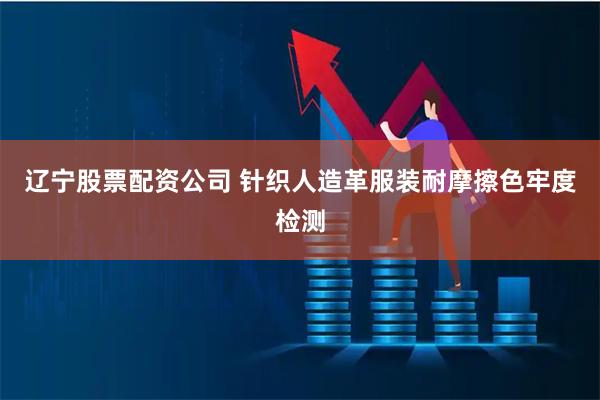 辽宁股票配资公司 针织人造革服装耐摩擦色牢度检测