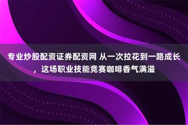 专业炒股配资证券配资网 从一次拉花到一路成长，这场职业技能竞赛咖啡香气满溢
